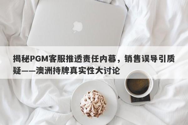 揭秘PGM客服推透责任内幕，销售误导引质疑——澳洲持牌真实性大讨论