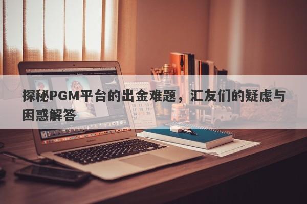 探秘PGM平台的出金难题，汇友们的疑虑与困惑解答