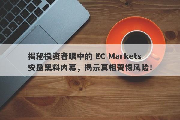 揭秘投资者眼中的 EC Markets 安盈黑料内幕，揭示真相警惕风险！