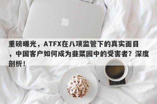 重磅曝光，ATFX在八项监管下的真实面目，中国客户如何成为韭菜园中的受害者？深度剖析！