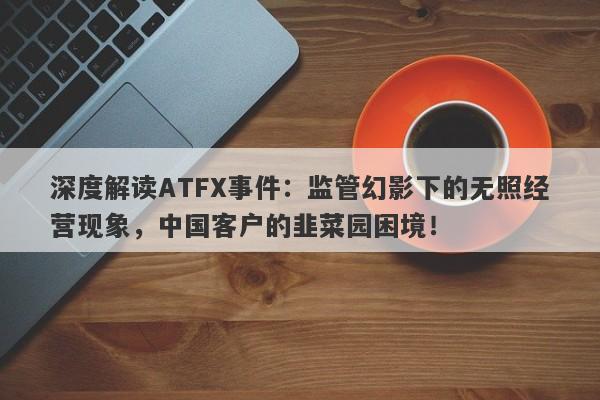 深度解读ATFX事件：监管幻影下的无照经营现象，中国客户的韭菜园困境！