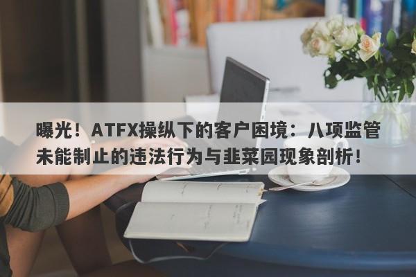 曝光！ATFX操纵下的客户困境：八项监管未能制止的违法行为与韭菜园现象剖析！