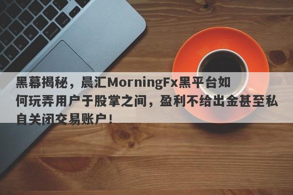 黑幕揭秘，晨汇MorningFx黑平台如何玩弄用户于股掌之间，盈利不给出金甚至私自关闭交易账户！