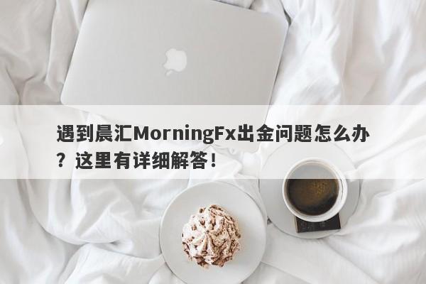 遇到晨汇MorningFx出金问题怎么办？这里有详细解答！