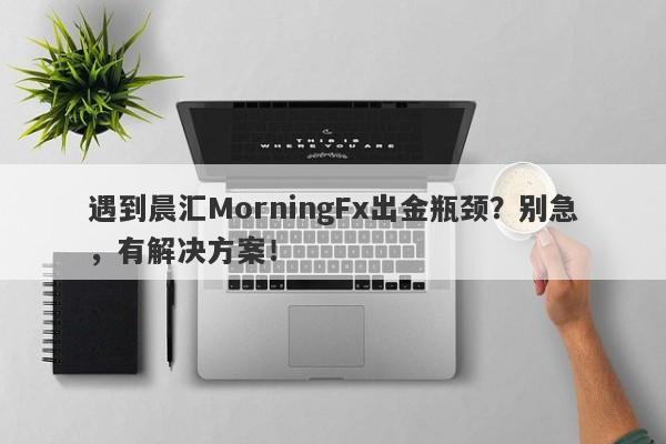 遇到晨汇MorningFx出金瓶颈？别急，有解决方案！