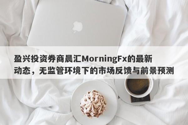 盈兴投资券商晨汇MorningFx的最新动态，无监管环境下的市场反馈与前景预测