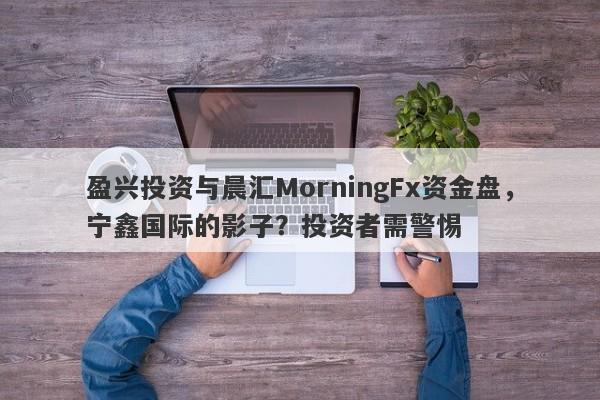 盈兴投资与晨汇MorningFx资金盘，宁鑫国际的影子？投资者需警惕