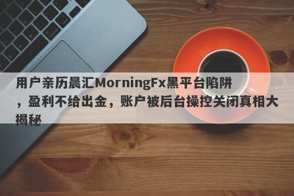 用户亲历晨汇MorningFx黑平台陷阱，盈利不给出金，账户被后台操控关闭真相大揭秘