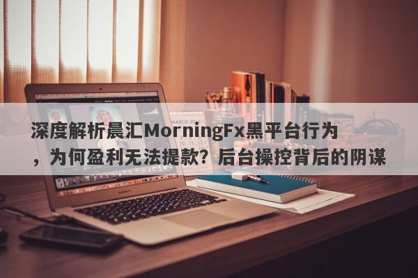 深度解析晨汇MorningFx黑平台行为，为何盈利无法提款？后台操控背后的阴谋