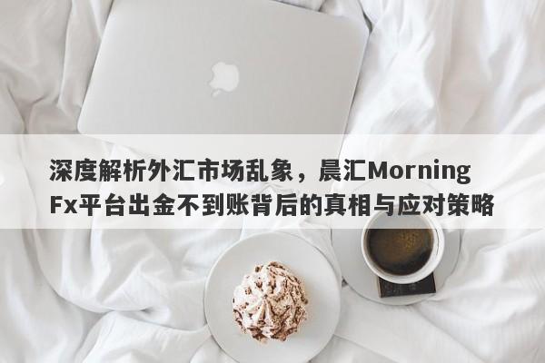 深度解析外汇市场乱象，晨汇MorningFx平台出金不到账背后的真相与应对策略