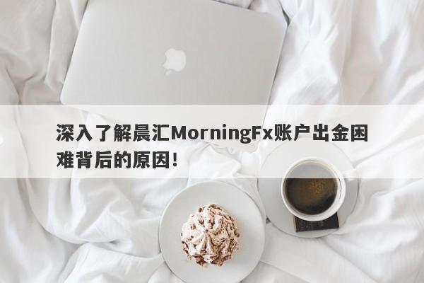 深入了解晨汇MorningFx账户出金困难背后的原因！