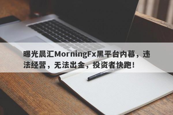 曝光晨汇MorningFx黑平台内幕，违法经营，无法出金，投资者快跑！