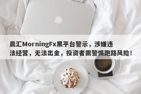 晨汇MorningFx黑平台警示，涉嫌违法经营，无法出金，投资者需警惕跑路风险！