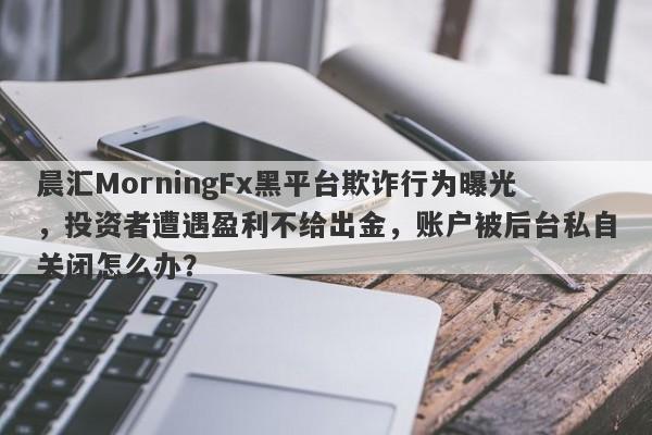 晨汇MorningFx黑平台欺诈行为曝光，投资者遭遇盈利不给出金，账户被后台私自关闭怎么办？