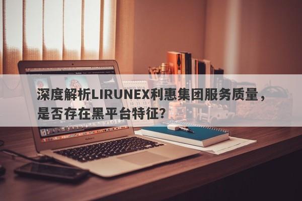 深度解析LIRUNEX利惠集团服务质量，是否存在黑平台特征？