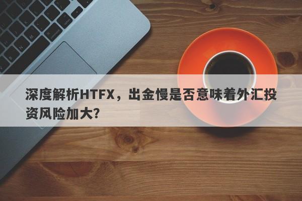 深度解析HTFX，出金慢是否意味着外汇投资风险加大？