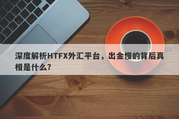 深度解析HTFX外汇平台，出金慢的背后真相是什么？