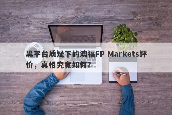 黑平台质疑下的澳福FP Markets评价，真相究竟如何？