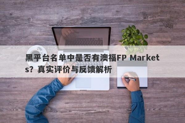 黑平台名单中是否有澳福FP Markets？真实评价与反馈解析