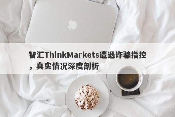 智汇ThinkMarkets遭遇诈骗指控，真实情况深度剖析