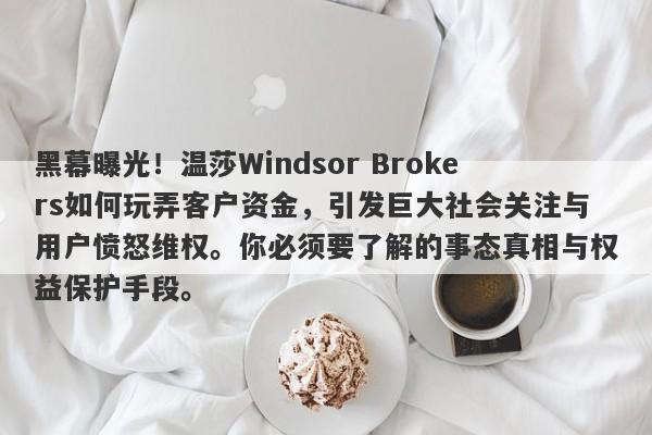 黑幕曝光！温莎Windsor Brokers如何玩弄客户资金，引发巨大社会关注与用户愤怒维权。你必须要了解的事态真相与权益保护手段。