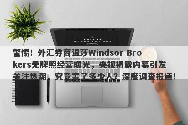 警惕！外汇券商温莎Windsor Brokers无牌照经营曝光，央视揭露内幕引发关注热潮，究竟害了多少人？深度调查报道！