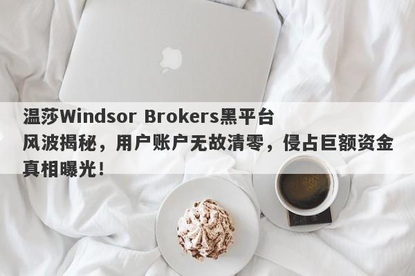 温莎Windsor Brokers黑平台风波揭秘，用户账户无故清零，侵占巨额资金真相曝光！