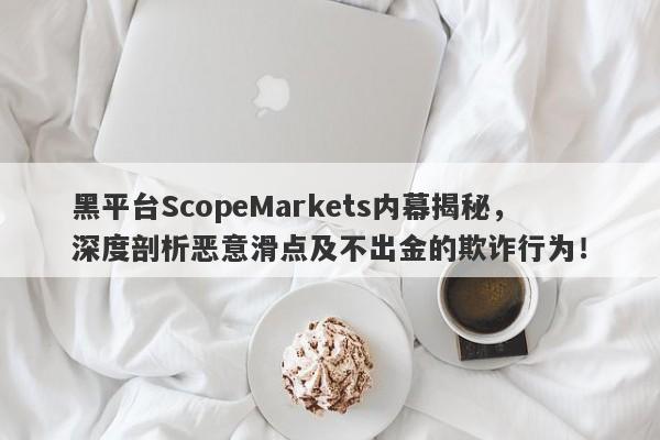 黑平台ScopeMarkets内幕揭秘，深度剖析恶意滑点及不出金的欺诈行为！