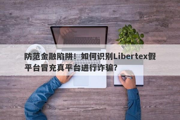 防范金融陷阱！如何识别Libertex假平台冒充真平台进行诈骗？