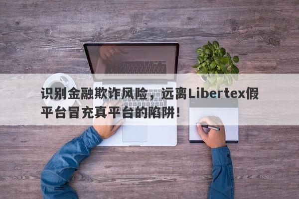 识别金融欺诈风险，远离Libertex假平台冒充真平台的陷阱！