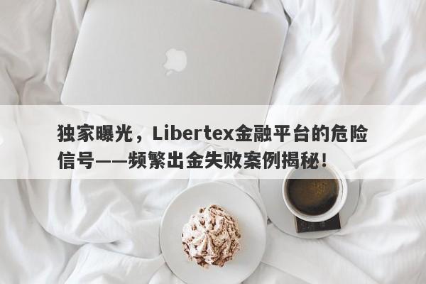 独家曝光，Libertex金融平台的危险信号——频繁出金失败案例揭秘！