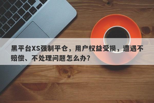 黑平台XS强制平仓，用户权益受损，遭遇不赔偿、不处理问题怎么办？