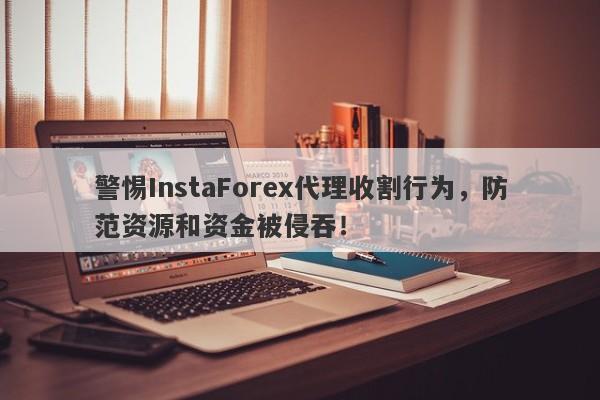 警惕InstaForex代理收割行为，防范资源和资金被侵吞！