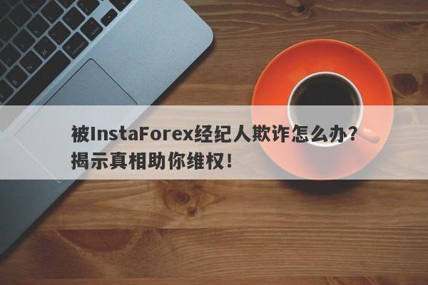 被InstaForex经纪人欺诈怎么办？揭示真相助你维权！