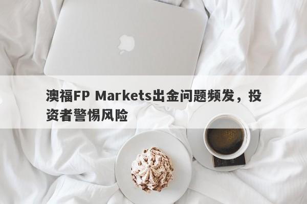 澳福FP Markets出金问题频发，投资者警惕风险