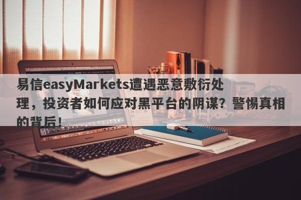 易信easyMarkets遭遇恶意敷衍处理，投资者如何应对黑平台的阴谋？警惕真相的背后！