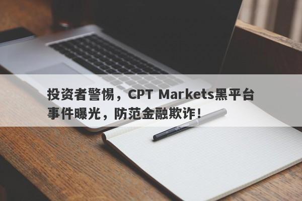 投资者警惕，CPT Markets黑平台事件曝光，防范金融欺诈！