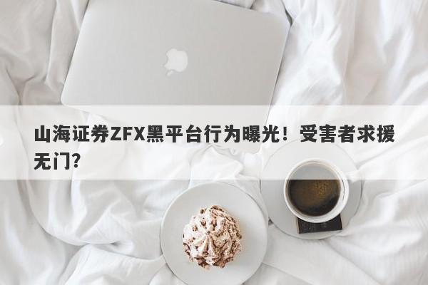 山海证券ZFX黑平台行为曝光！受害者求援无门？