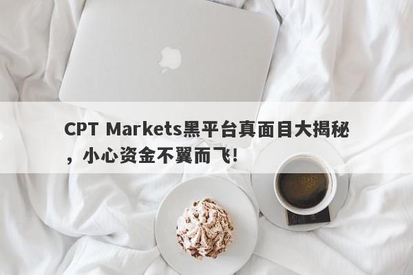 CPT Markets黑平台真面目大揭秘，小心资金不翼而飞！