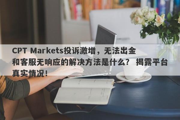 CPT Markets投诉激增，无法出金和客服无响应的解决方法是什么？ 揭露平台真实情况！