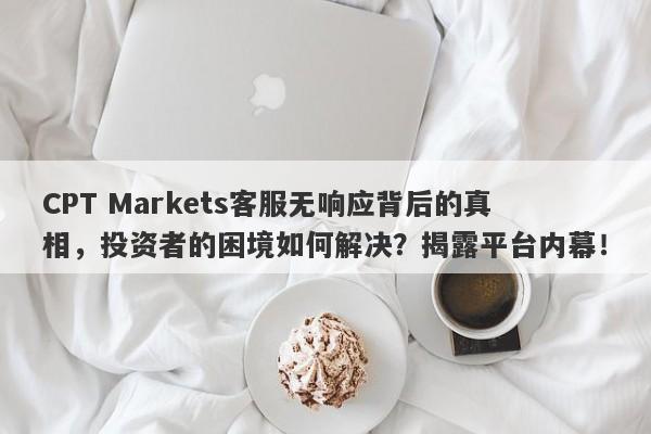 CPT Markets客服无响应背后的真相，投资者的困境如何解决？揭露平台内幕！