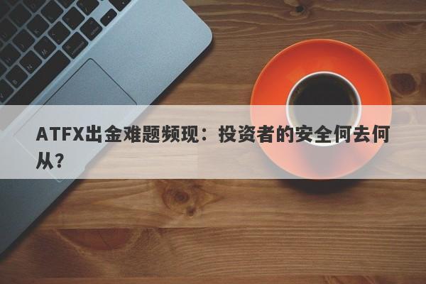 ATFX出金难题频现：投资者的安全何去何从？