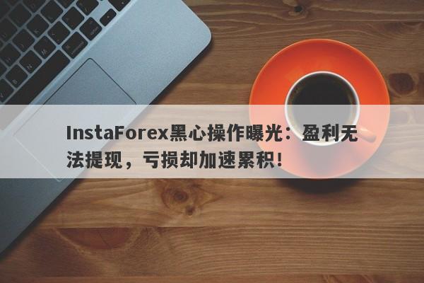 InstaForex黑心操作曝光：盈利无法提现，亏损却加速累积！