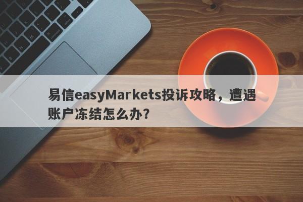 易信easyMarkets投诉攻略，遭遇账户冻结怎么办？