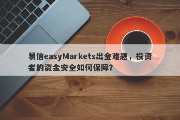 易信easyMarkets出金难题，投资者的资金安全如何保障？