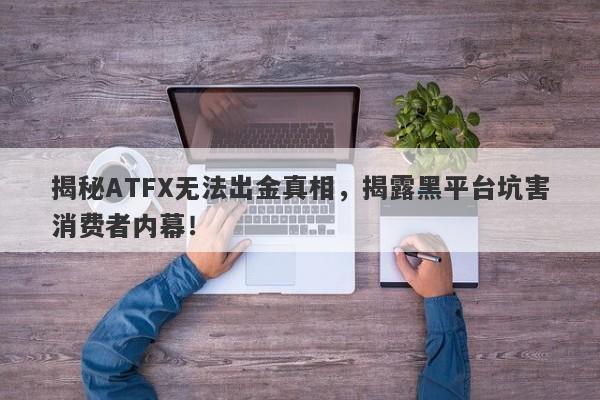 揭秘ATFX无法出金真相，揭露黑平台坑害消费者内幕！