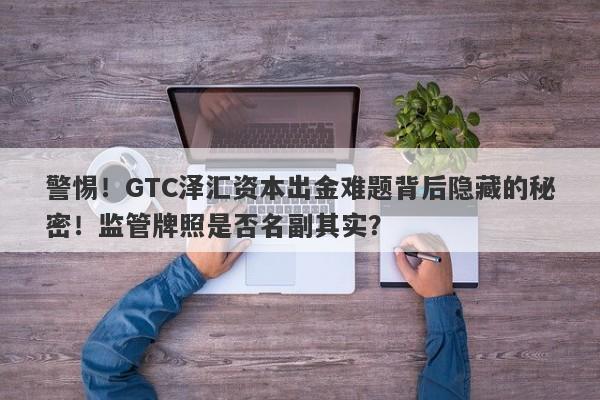 警惕！GTC泽汇资本出金难题背后隐藏的秘密！监管牌照是否名副其实？