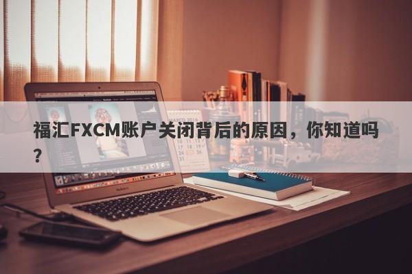 福汇FXCM账户关闭背后的原因，你知道吗？