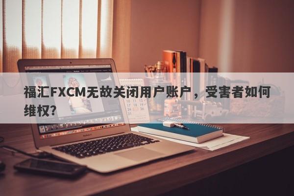 福汇FXCM无故关闭用户账户，受害者如何维权？