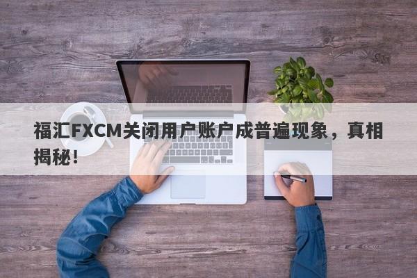 福汇FXCM关闭用户账户成普遍现象，真相揭秘！